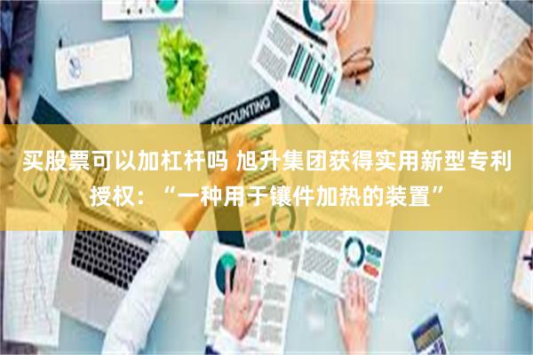 买股票可以加杠杆吗 旭升集团获得实用新型专利授权：“一种用于镶件加热的装置”