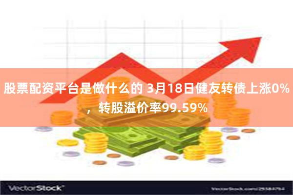 股票配资平台是做什么的 3月18日健友转债上涨0%，转股溢价率99.59%