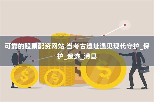 可靠的股票配资网站 当考古遗址遇见现代守护_保护_遗迹_澧县